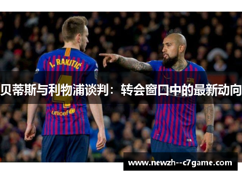 贝蒂斯与利物浦谈判:转会窗口中的最新动向 贝蒂斯与利物浦谈判:转会窗口中的最新动向