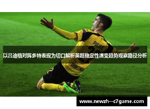 以吕迪格对阵多特表现为切口解析英超稳定性演变趋势观察路径分析 以吕迪格对阵多特表现为切口解析英超稳定性演变趋势观察路径分析