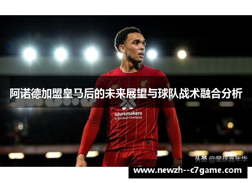阿诺德加盟皇马后的未来展望与球队战术融合分析